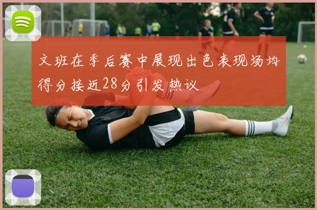 文班在季后赛中展现出色表现场均得分接近28分引发热议