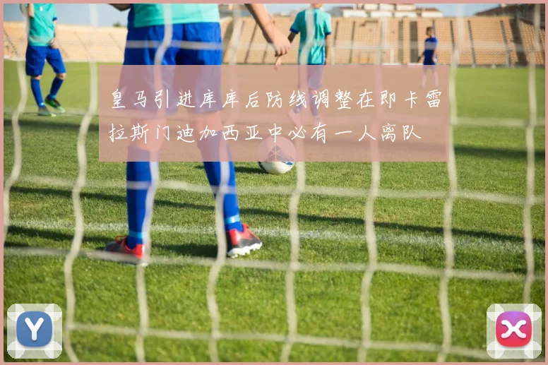 皇马引进库库后防线调整在即卡雷拉斯门迪加西亚中必有一人离队