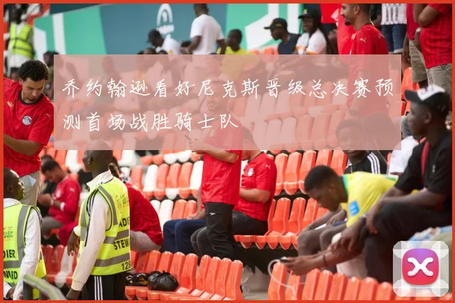 乔约翰逊看好尼克斯晋级总决赛预测首场战胜骑士队