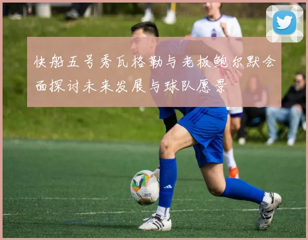 快船五号秀瓦格勒与老板鲍尔默会面探讨未来发展与球队愿景
