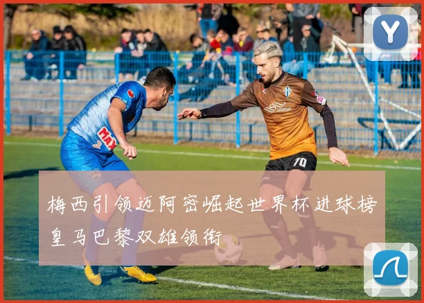 梅西引领迈阿密崛起世界杯进球榜皇马巴黎双雄领衔