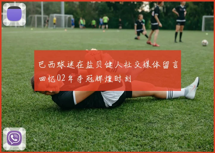 巴西球迷在盐贝健人社交媒体留言回忆02年夺冠辉煌时刻