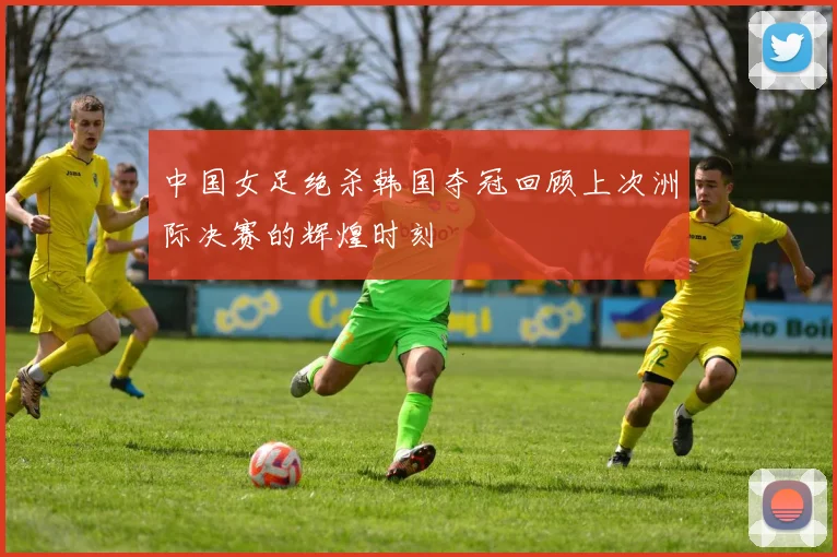 中国女足绝杀韩国夺冠回顾上次洲际决赛的辉煌时刻