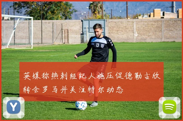 英媒称热刺经纪人施压促德勒古欣转会罗马并关注特尔动态
