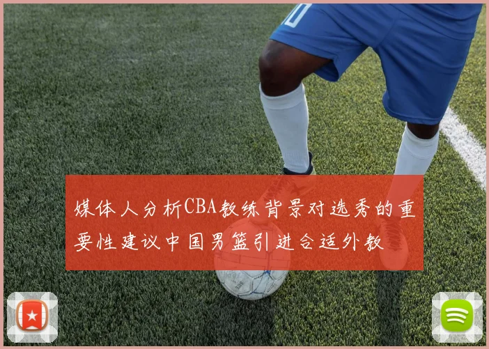 媒体人分析CBA教练背景对选秀的重要性建议中国男篮引进合适外教