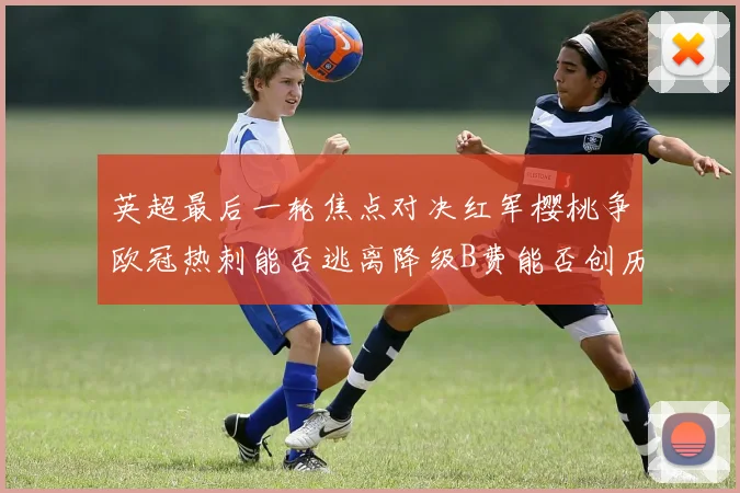 英超最后一轮焦点对决红军樱桃争欧冠热刺能否逃离降级B费能否创历史新高