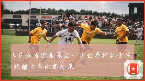 C罗或将迎来最后一次世界杯机会依然能主宰比赛结果