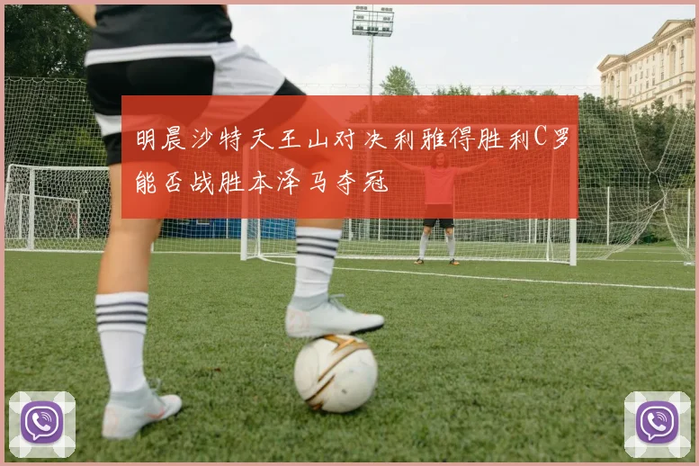明晨沙特天王山对决利雅得胜利C罗能否战胜本泽马夺冠