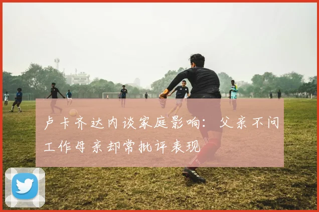 卢卡齐达内谈家庭影响：父亲不问工作母亲却常批评表现
