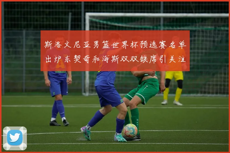 斯洛文尼亚男篮世界杯预选赛名单出炉东契奇和海斯双双缺席引关注