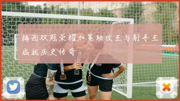 梅西双冠荣耀加冕助攻王与射手王成就历史传奇