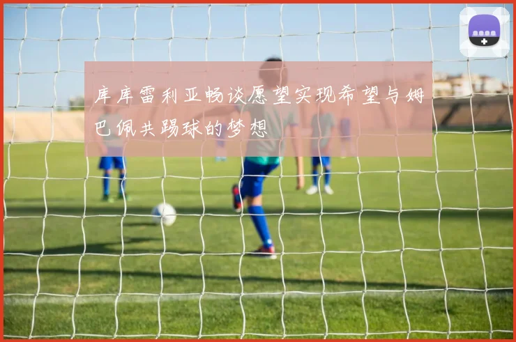 库库雷利亚畅谈愿望实现希望与姆巴佩共踢球的梦想