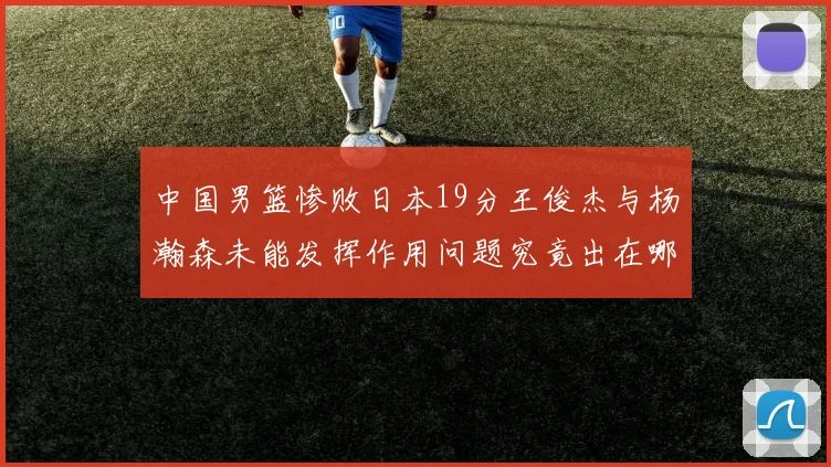 中国男篮惨败日本19分王俊杰与杨瀚森未能发挥作用问题究竟出在哪儿
