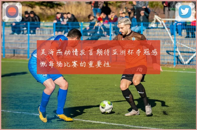吴海燕动情发言期待亚洲杯夺冠感慨每场比赛的重要性