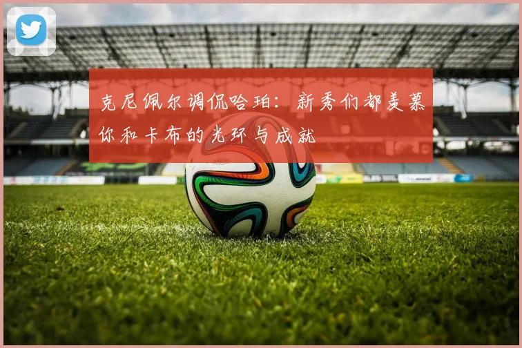 克尼佩尔调侃哈珀：新秀们都羡慕你和卡布的光环与成就