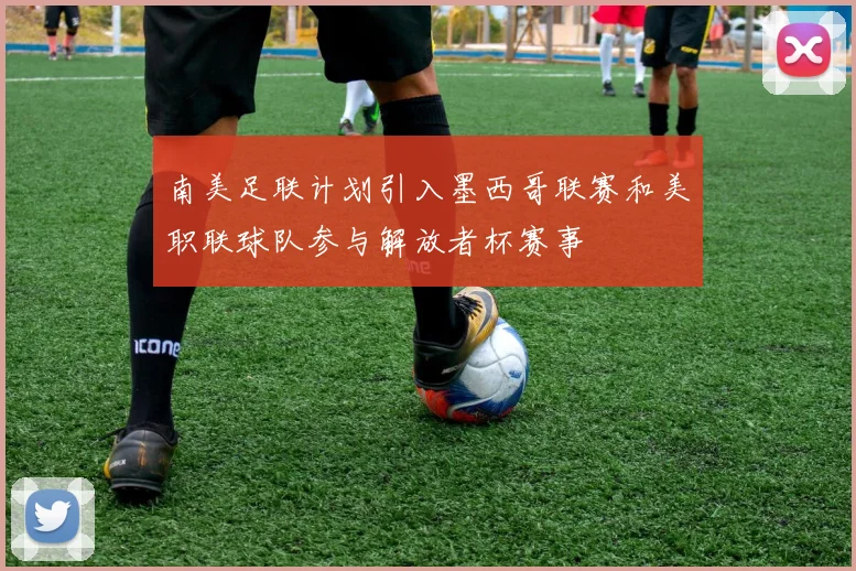 南美足联计划引入墨西哥联赛和美职联球队参与解放者杯赛事