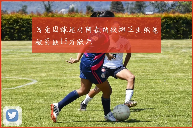 马竞因球迷对阿森纳投掷卫生纸卷被罚款15万欧元