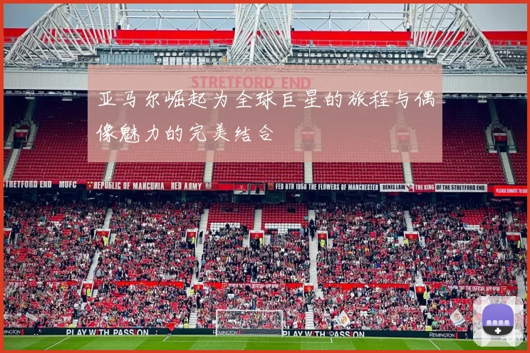 亚马尔崛起为全球巨星的旅程与偶像魅力的完美结合