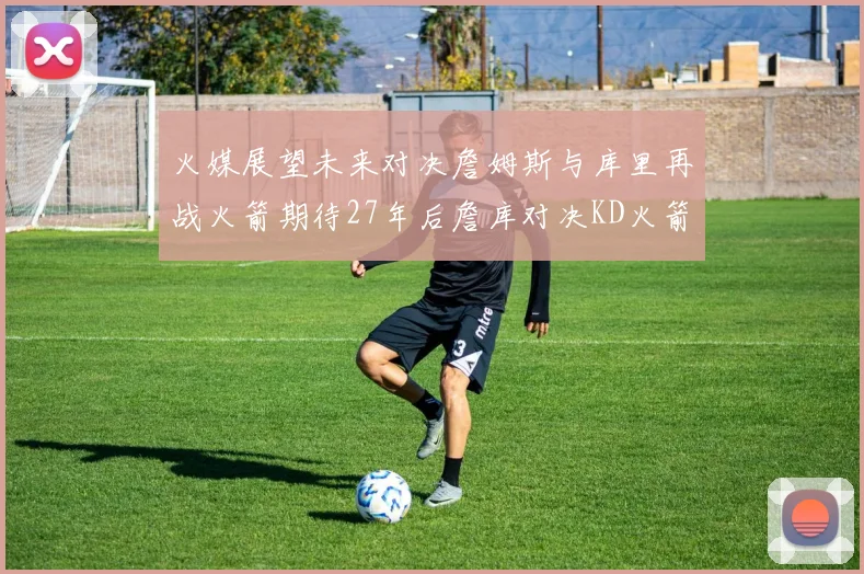 火媒展望未来对决詹姆斯与库里再战火箭期待27年后詹库对决KD火箭