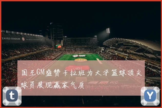 国王GM盛赞卡拉班为大学篮球顶尖球员展现赢家气质