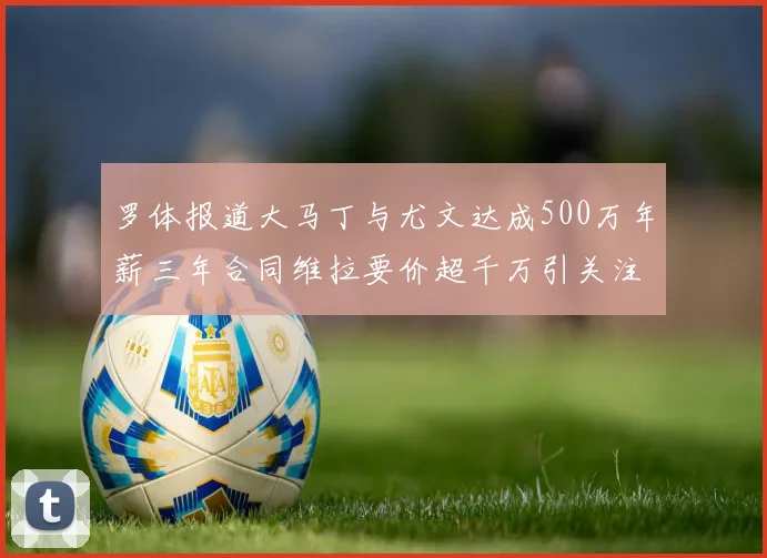 罗体报道大马丁与尤文达成500万年薪三年合同维拉要价超千万引关注