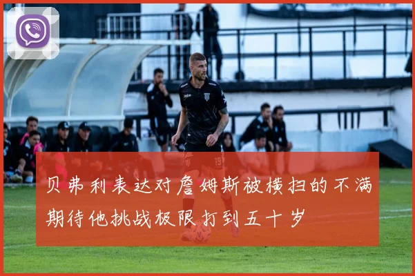 贝弗利表达对詹姆斯被横扫的不满期待他挑战极限打到五十岁
