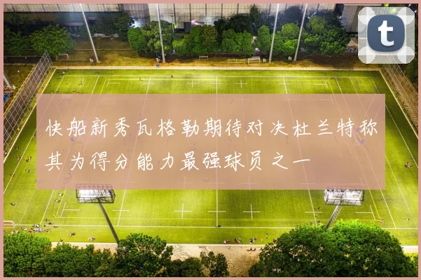 快船新秀瓦格勒期待对决杜兰特称其为得分能力最强球员之一